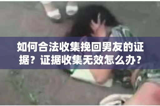 如何合法收集挽回男友的证据？证据收集无效怎么办？