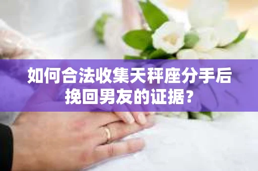 如何合法收集天秤座分手后挽回男友的证据？