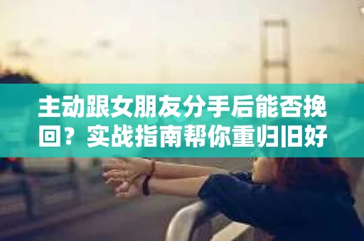 主动跟女朋友分手后能否挽回？实战指南帮你重归旧好