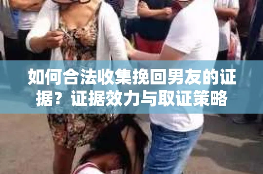 如何合法收集挽回男友的证据？证据效力与取证策略