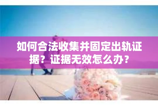 如何合法收集并固定出轨证据？证据无效怎么办？