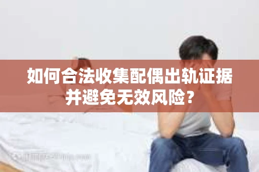 如何合法收集配偶出轨证据并避免无效风险？
