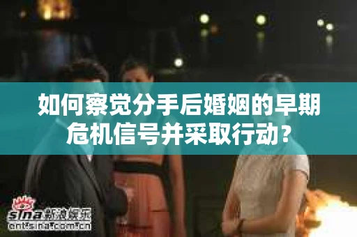 如何察觉分手后婚姻的早期危机信号并采取行动？