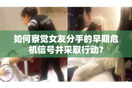 如何察觉女友分手的早期危机信号并采取行动？