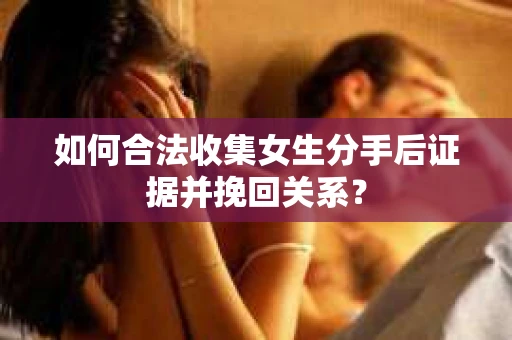 如何合法收集女生分手后证据并挽回关系？