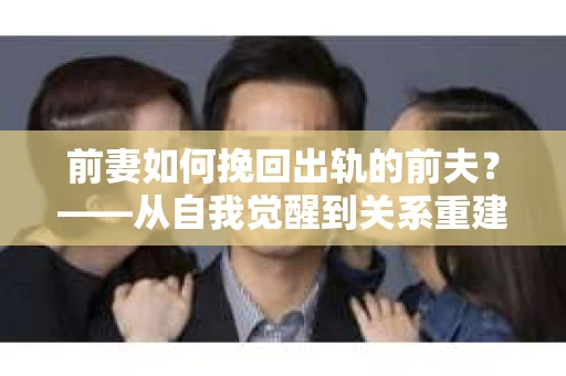 前妻如何挽回出轨的前夫？——从自我觉醒到关系重建的全面指南