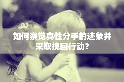 如何察觉真性分手的迹象并采取挽回行动？