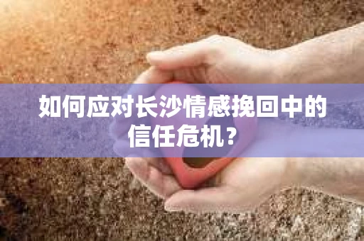如何应对长沙情感挽回中的信任危机? 如何应对长沙情感挽回中的信任危机?