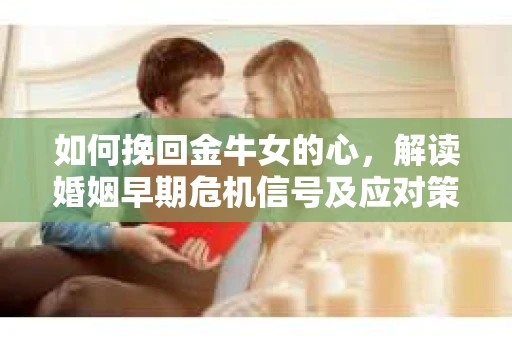 如何挽回金牛女的心，解读婚姻早期危机信号及应对策略