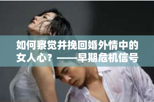 如何察觉并挽回婚外情中的女人心？——早期危机信号与干预策略