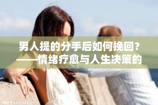 男人提的分手后如何挽回？——情绪疗愈与人生决策的干货指南