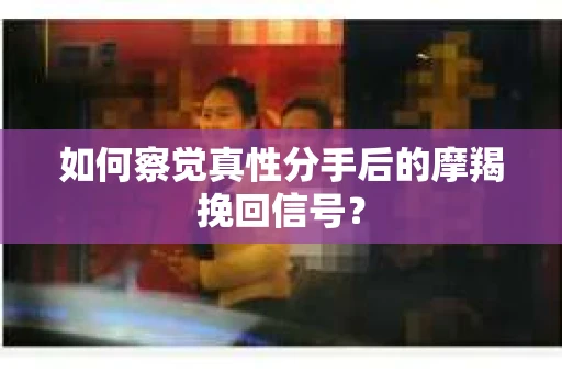 如何察觉真性分手后的摩羯挽回信号？