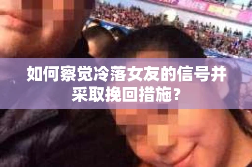 如何察觉冷落女友的信号并采取挽回措施？