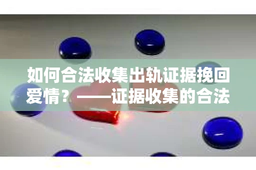 如何合法收集出轨证据挽回爱情？——证据收集的合法性与有效性解析