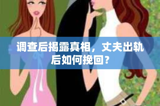 调查后揭露真相，丈夫出轨后如何挽回？