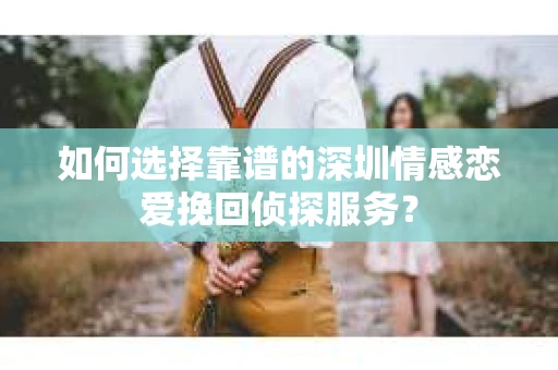 如何选择靠谱的深圳情感恋爱挽回侦探服务？