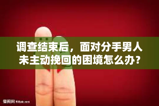 调查结束后，面对分手男人未主动挽回的困境怎么办？