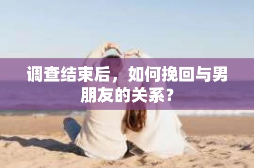 调查结束后，如何挽回与男朋友的关系？