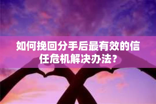 如何挽回分手后最有效的信任危机解决办法？