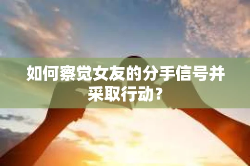 如何察觉女友的分手信号并采取行动？