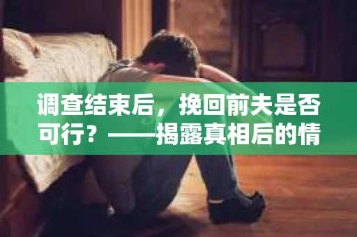 调查结束后，挽回前夫是否可行？——揭露真相后的情感疗愈与人生决策