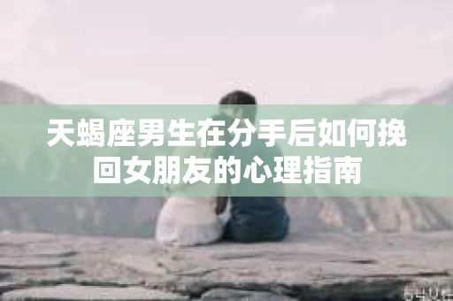 天蝎座男生在分手后如何挽回女朋友的心理指南