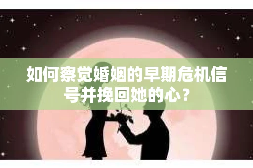 如何察觉婚姻的早期危机信号并挽回她的心？