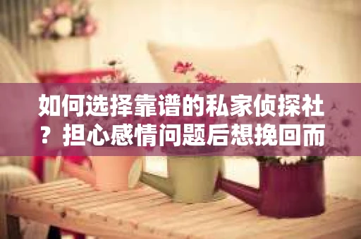 如何选择靠谱的私家侦探社？担心感情问题后想挽回而遭遇江苏女友提分手怎么办？
