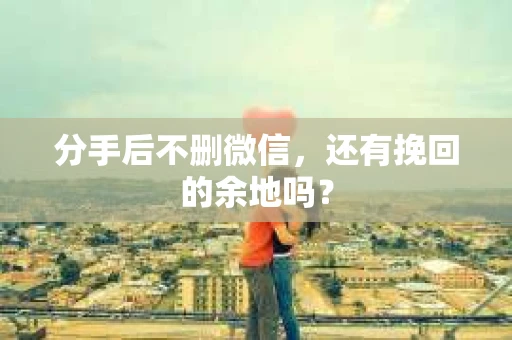 分手后不删微信，还有挽回的余地吗？