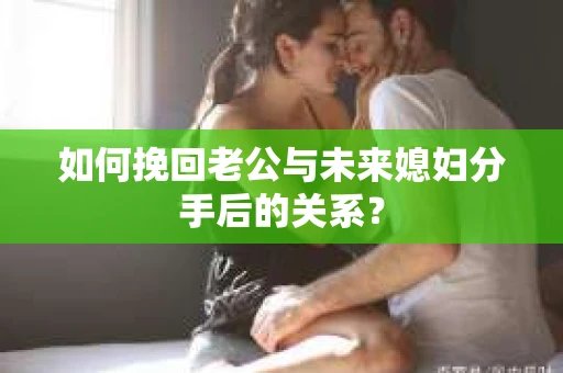 如何挽回老公与未来媳妇分手后的关系? 如何挽回老公与未来媳妇分手后的关系?