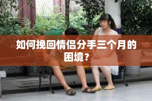 如何挽回情侣分手三个月的困境？