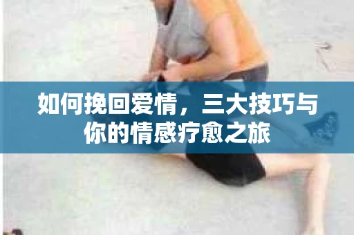 如何挽回爱情,三大技巧与你的情感疗愈之旅 如何挽回爱情,三大技巧与你的情感疗愈之旅