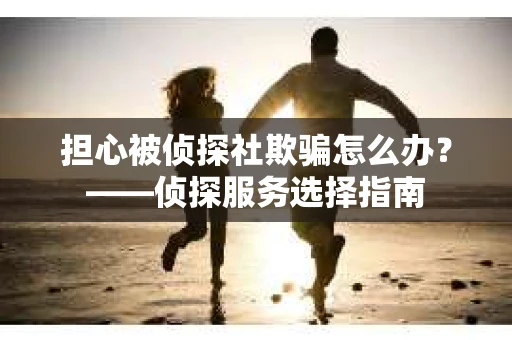 担心被侦探社欺骗怎么办？——侦探服务选择指南
